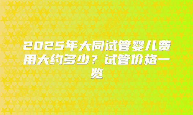 2025年大同试管婴儿费用大约多少？试管价格一览