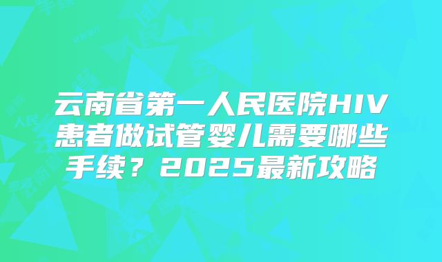云南省第一人民医院HIV患者做试管婴儿需要哪些手续？2025最新攻略
