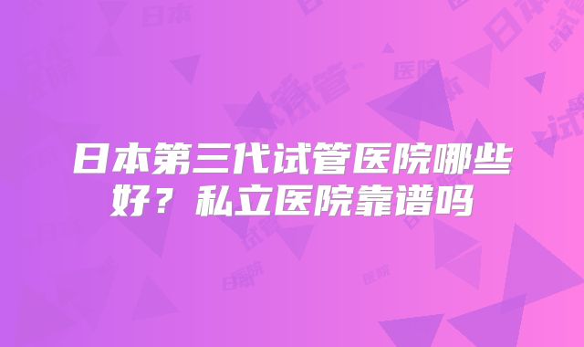 日本第三代试管医院哪些好？私立医院靠谱吗