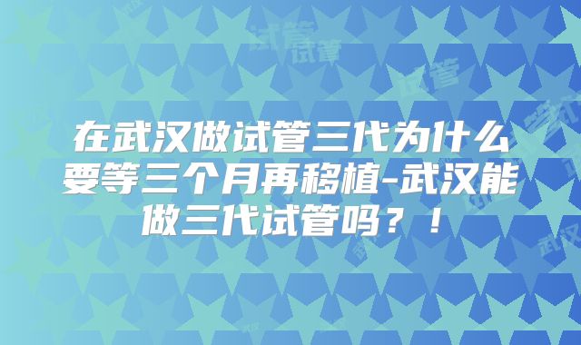 在武汉做试管三代为什么要等三个月再移植-武汉能做三代试管吗？！