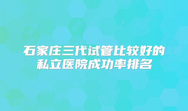 石家庄三代试管比较好的私立医院成功率排名