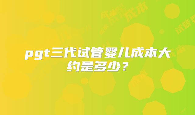pgt三代试管婴儿成本大约是多少?