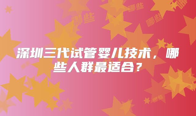 深圳三代试管婴儿技术，哪些人群最适合？