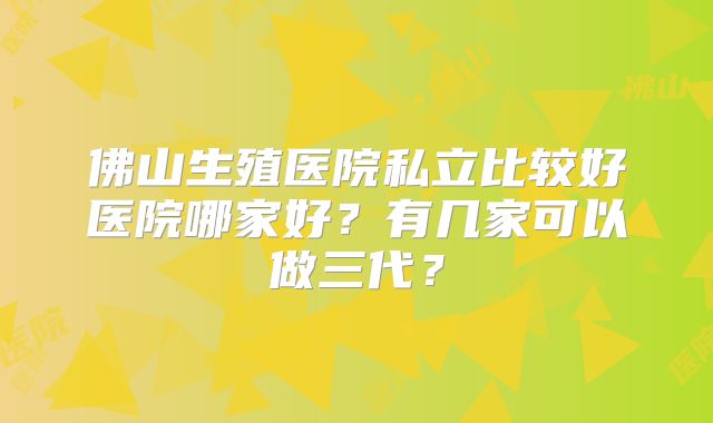 佛山生殖医院私立比较好医院哪家好？有几家可以做三代？