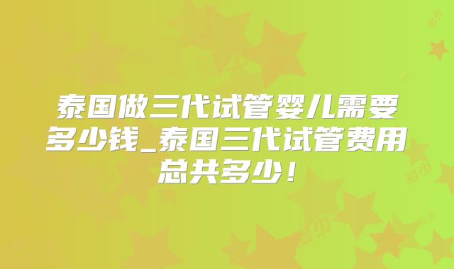 泰国做三代试管婴儿需要多少钱_泰国三代试管费用总共多少！