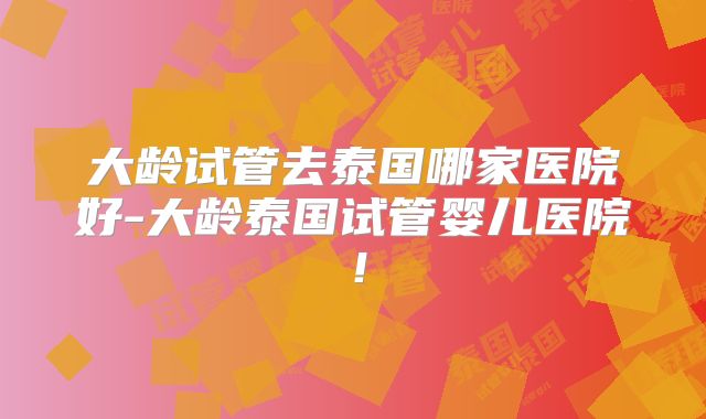大龄试管去泰国哪家医院好-大龄泰国试管婴儿医院！