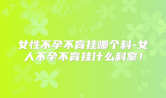 女性不孕不育挂哪个科-女人不孕不育挂什么科室！