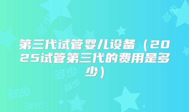 第三代试管婴儿设备（2025试管第三代的费用是多少）