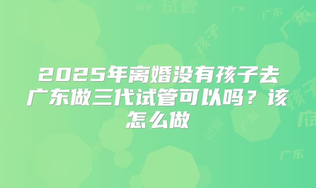 2025年离婚没有孩子去广东做三代试管可以吗？该怎么做