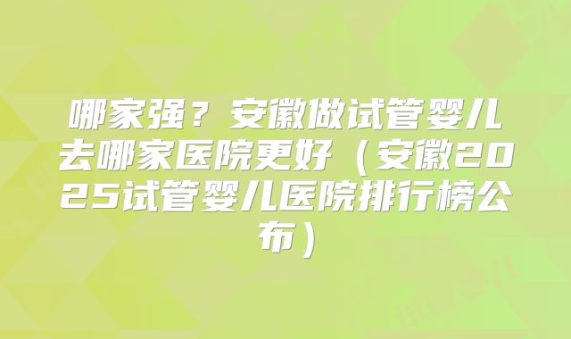 哪家强？安徽做试管婴儿去哪家医院更好（安徽2025试管婴儿医院排行榜公布）