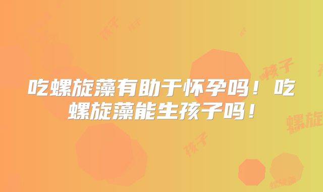 吃螺旋藻有助于怀孕吗!吃螺旋藻能生孩子吗!