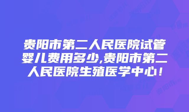 贵阳市第二人民医院试管婴儿费用多少,贵阳市第二人民医院生殖医学中心！