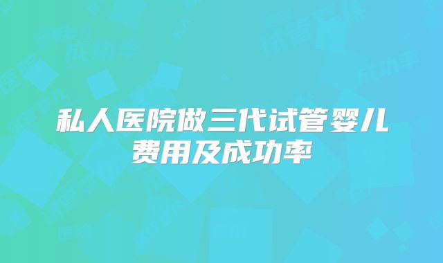 私人医院做三代试管婴儿费用及成功率
