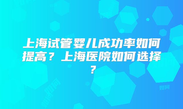 上海试管婴儿成功率如何提高？上海医院如何选择？