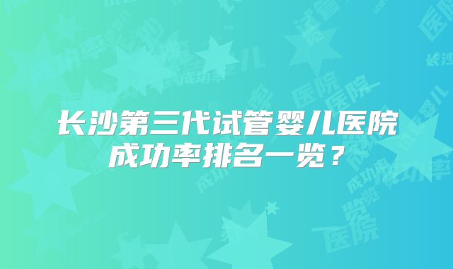 长沙第三代试管婴儿医院成功率排名一览?