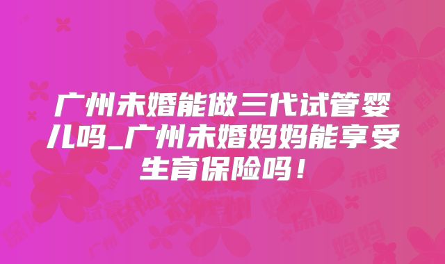 广州未婚能做三代试管婴儿吗_广州未婚妈妈能享受生育保险吗！