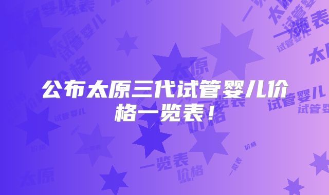 公布太原三代试管婴儿价格一览表！