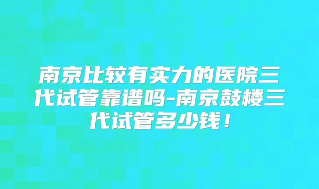 南京比较有实力的医院三代试管靠谱吗-南京鼓楼三代试管多少钱！