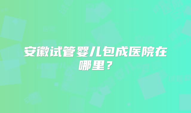 安徽试管婴儿包成医院在哪里？