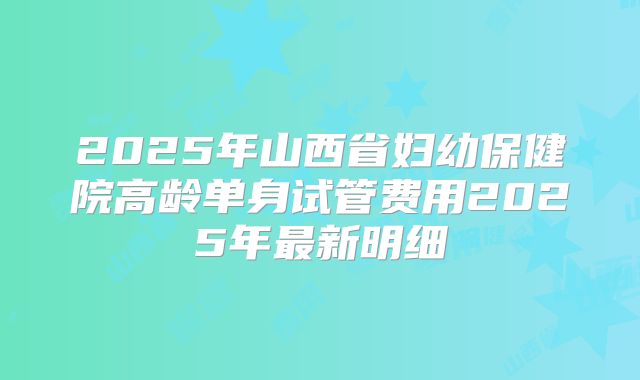 2025年山西省妇幼保健院高龄单身试管费用2025年最新明细