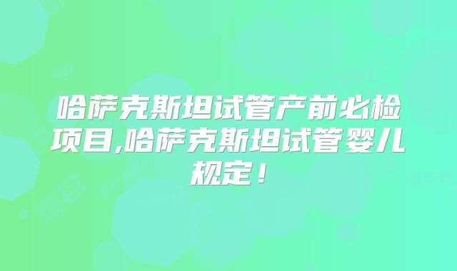 哈萨克斯坦试管产前必检项目,哈萨克斯坦试管婴儿规定！
