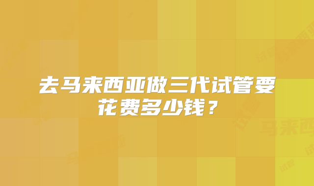 去马来西亚做三代试管要花费多少钱？