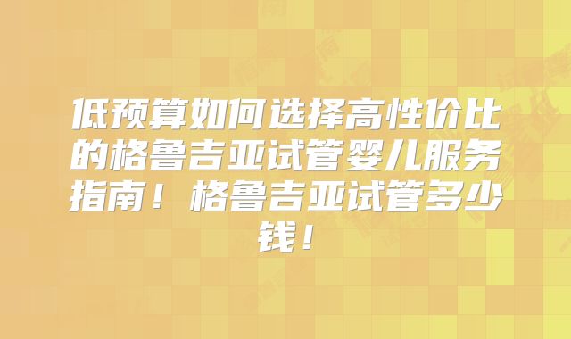 低预算如何选择高性价比的格鲁吉亚试管婴儿服务指南！格鲁吉亚试管多少钱！