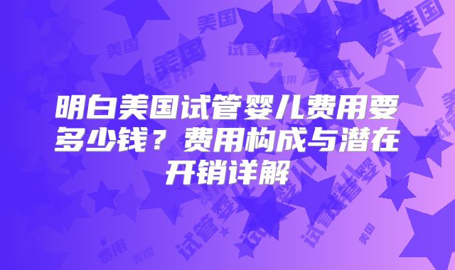 明白美国试管婴儿费用要多少钱?费用构成与潜在开销详解