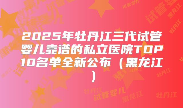 2025年牡丹江三代试管婴儿靠谱的私立医院TOP10名单全新公布（黑龙江）