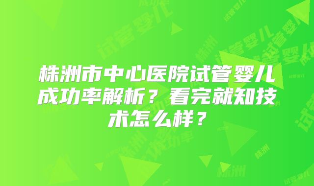 株洲市中心医院试管婴儿成功率解析？看完就知技术怎么样？