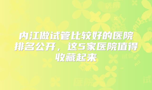内江做试管比较好的医院排名公开，这5家医院值得收藏起来