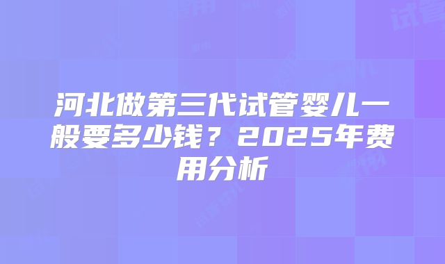 河北做第三代试管婴儿一般要多少钱？2025年费用分析