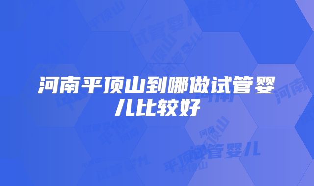 河南平顶山到哪做试管婴儿比较好