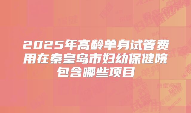 2025年高龄单身试管费用在秦皇岛市妇幼保健院包含哪些项目