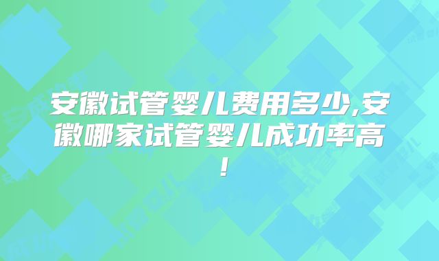 安徽试管婴儿费用多少,安徽哪家试管婴儿成功率高!