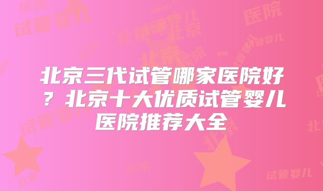 北京三代试管哪家医院好？北京十大优质试管婴儿医院推荐大全