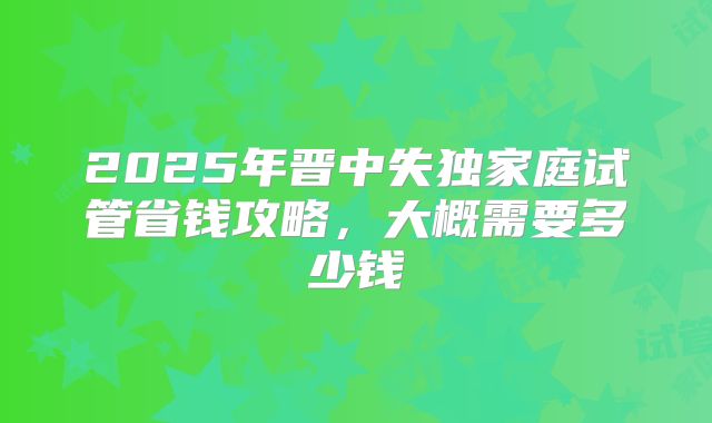 2025年晋中失独家庭试管省钱攻略，大概需要多少钱