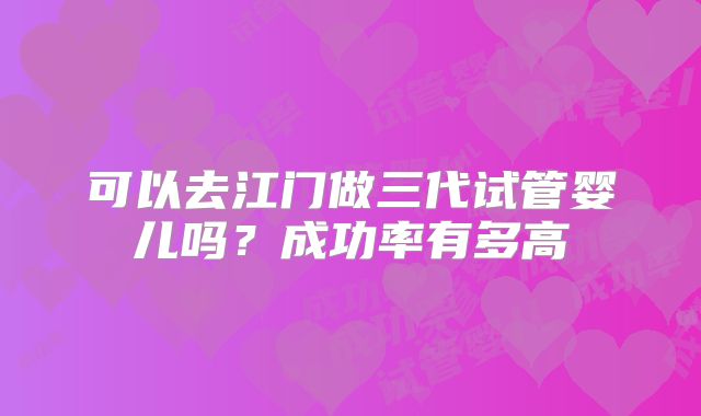 可以去江门做三代试管婴儿吗?成功率有多高