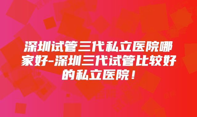 深圳试管三代私立医院哪家好-深圳三代试管比较好的私立医院！