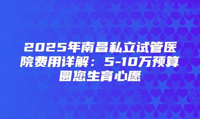 2025年南昌私立试管医院费用详解：5-10万预算圆您生育心愿