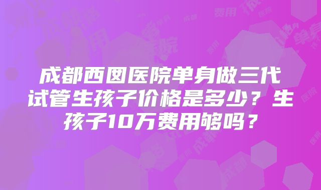 成都西囡医院单身做三代试管生孩子价格是多少？生孩子10万费用够吗？
