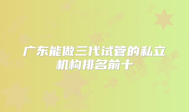 广东能做三代试管的私立机构排名前十