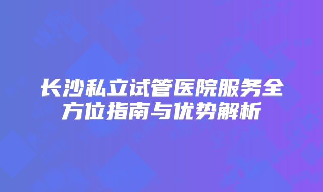 长沙私立试管医院服务全方位指南与优势解析