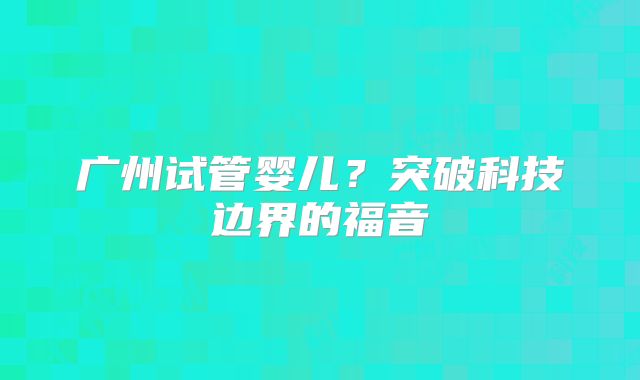 广州试管婴儿？突破科技边界的福音