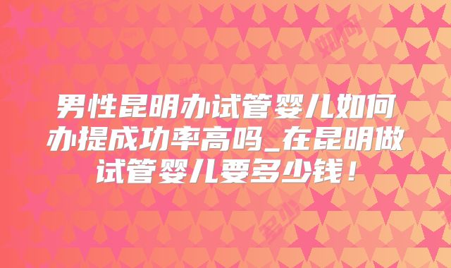 男性昆明办试管婴儿如何办提成功率高吗_在昆明做试管婴儿要多少钱！