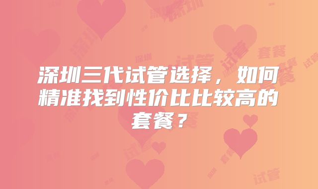 深圳三代试管选择，如何精准找到性价比比较高的套餐？