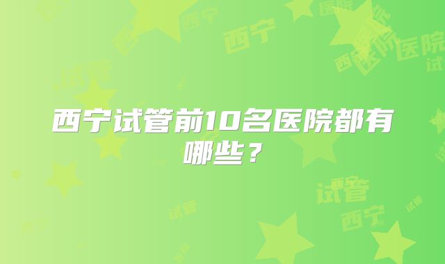 西宁试管前10名医院都有哪些？