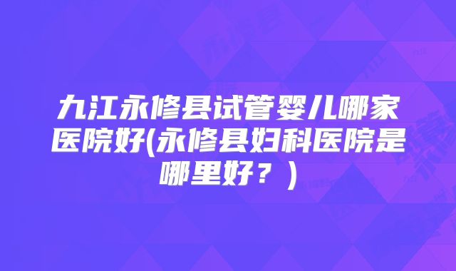九江永修县试管婴儿哪家医院好(永修县妇科医院是哪里好？)