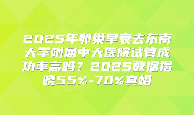 2025年卵巢早衰去东南大学附属中大医院试管成功率高吗？2025数据揭晓55%-70%真相