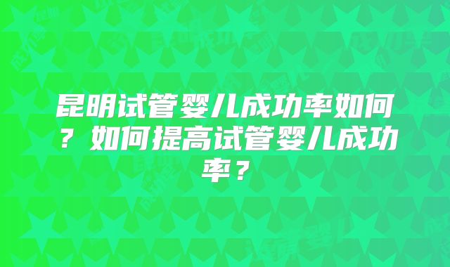 昆明试管婴儿成功率如何？如何提高试管婴儿成功率？